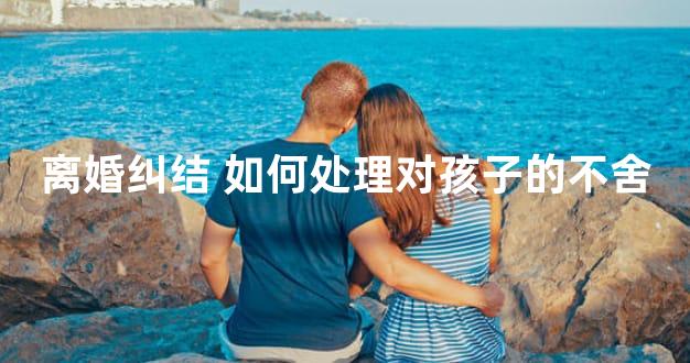 离婚纠结 如何处理对孩子的不舍